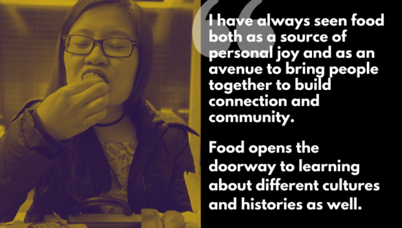 “I have always seen food both as a source of personal joy and as an avenue to bring people together to build connections and community. Food opens the doorway to learning about different cultures and histories as well.”